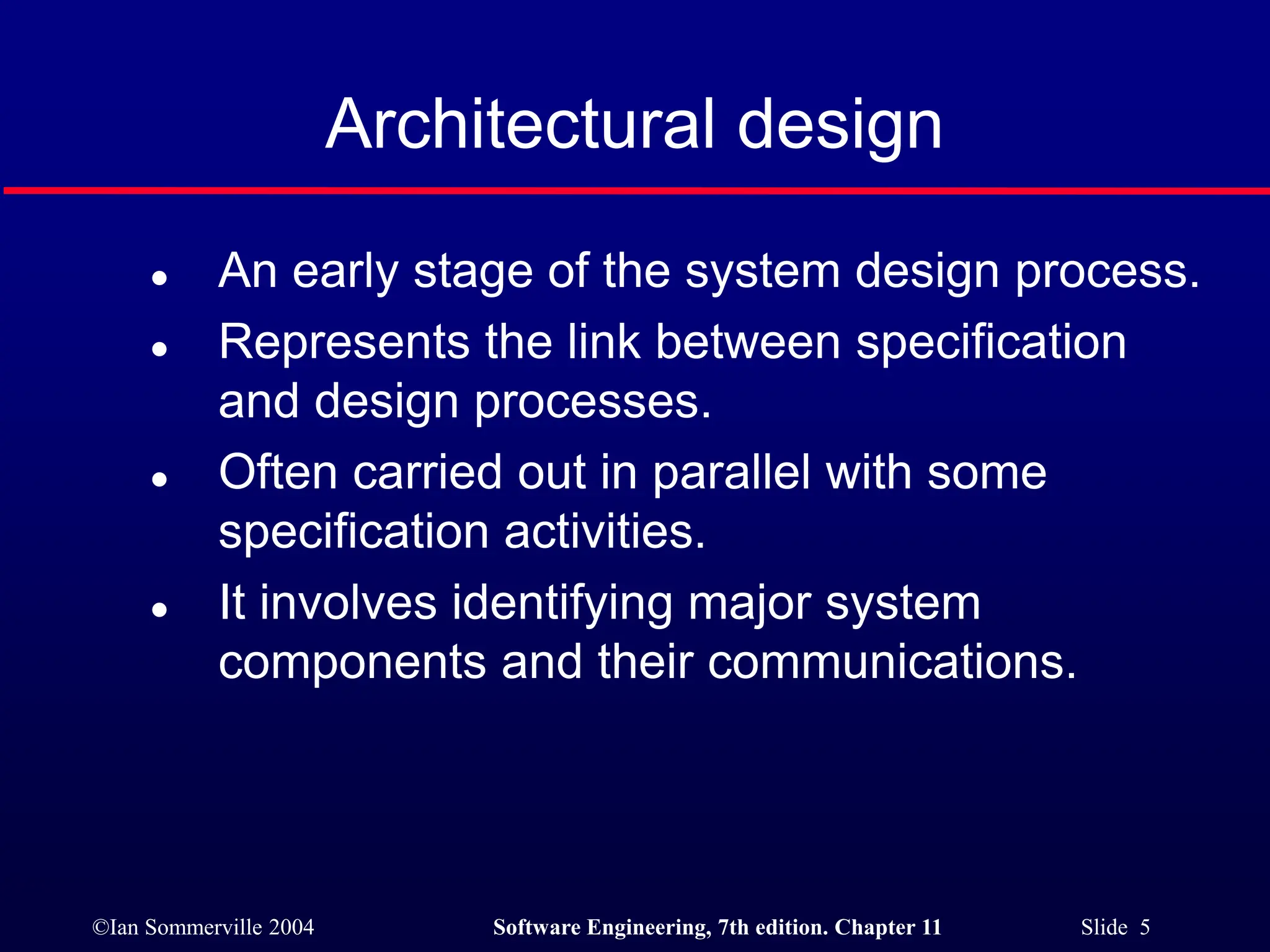 ©Ian Sommerville 2004 Software Engineering, 7th edition. Chapter 11 Slide 5
Architectural design
 An early stage of the system design process.
 Represents the link between specification
and design processes.
 Often carried out in parallel with some
specification activities.
 It involves identifying major system
components and their communications.
 