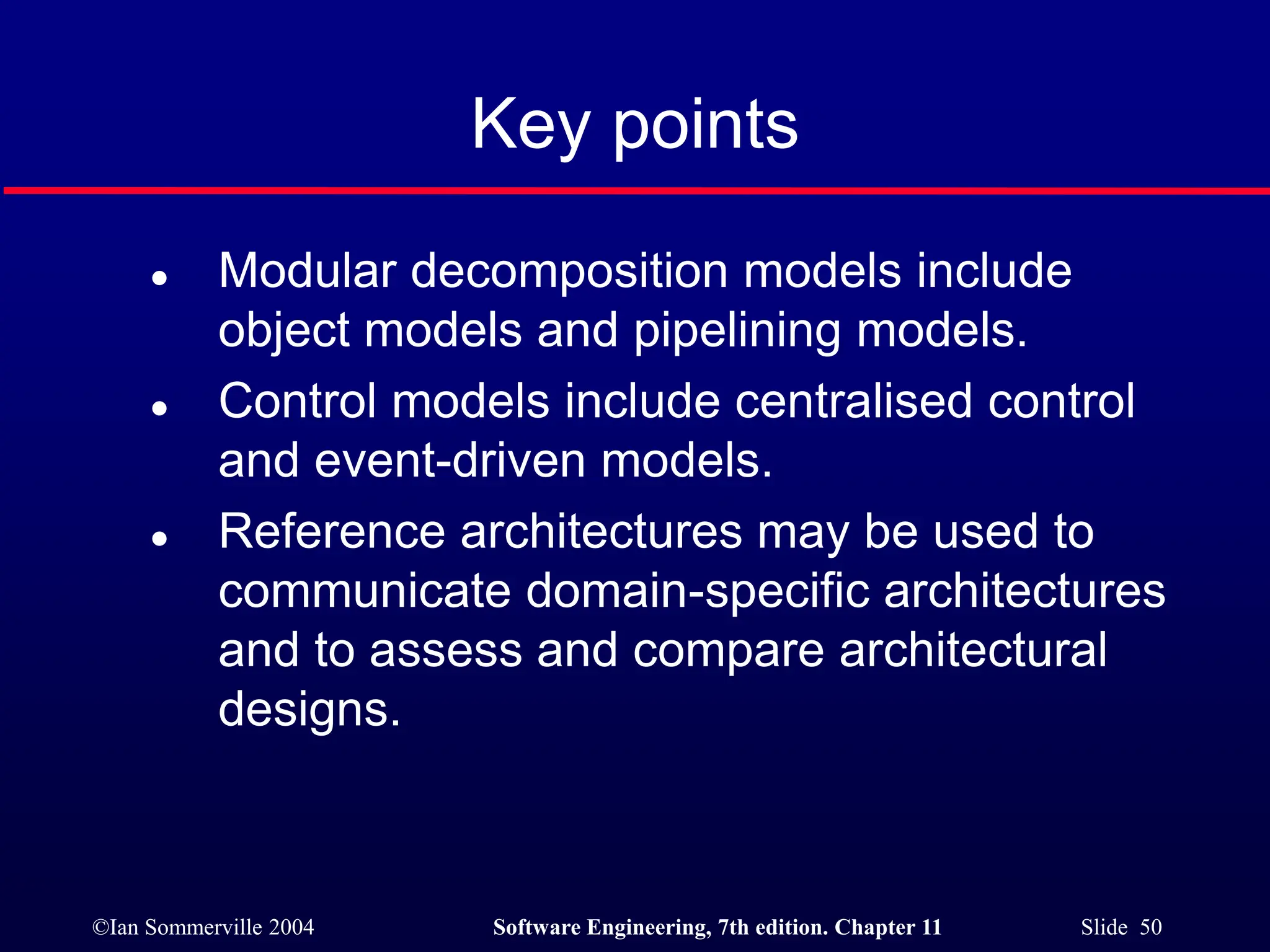 ©Ian Sommerville 2004 Software Engineering, 7th edition. Chapter 11 Slide 50
Key points
 Modular decomposition models include
object models and pipelining models.
 Control models include centralised control
and event-driven models.
 Reference architectures may be used to
communicate domain-specific architectures
and to assess and compare architectural
designs.
 