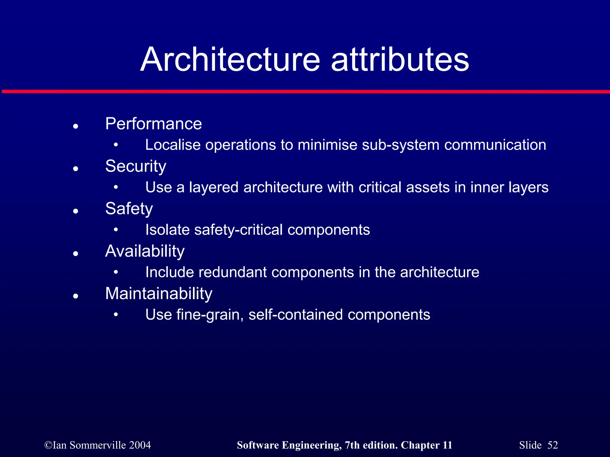 ©Ian Sommerville 2004 Software Engineering, 7th edition. Chapter 11 Slide 52
Architecture attributes
 Performance
• Localise operations to minimise sub-system communication
 Security
• Use a layered architecture with critical assets in inner layers
 Safety
• Isolate safety-critical components
 Availability
• Include redundant components in the architecture
 Maintainability
• Use fine-grain, self-contained components
 