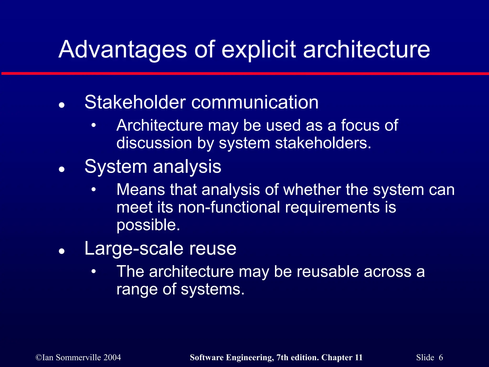 ©Ian Sommerville 2004 Software Engineering, 7th edition. Chapter 11 Slide 6
Advantages of explicit architecture
 Stakeholder communication
• Architecture may be used as a focus of
discussion by system stakeholders.
 System analysis
• Means that analysis of whether the system can
meet its non-functional requirements is
possible.
 Large-scale reuse
• The architecture may be reusable across a
range of systems.
 
