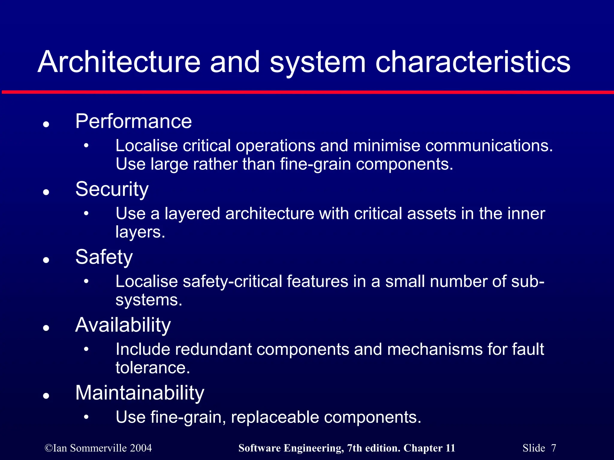 ©Ian Sommerville 2004 Software Engineering, 7th edition. Chapter 11 Slide 7
Architecture and system characteristics
 Performance
• Localise critical operations and minimise communications.
Use large rather than fine-grain components.
 Security
• Use a layered architecture with critical assets in the inner
layers.
 Safety
• Localise safety-critical features in a small number of sub-
systems.
 Availability
• Include redundant components and mechanisms for fault
tolerance.
 Maintainability
• Use fine-grain, replaceable components.
 