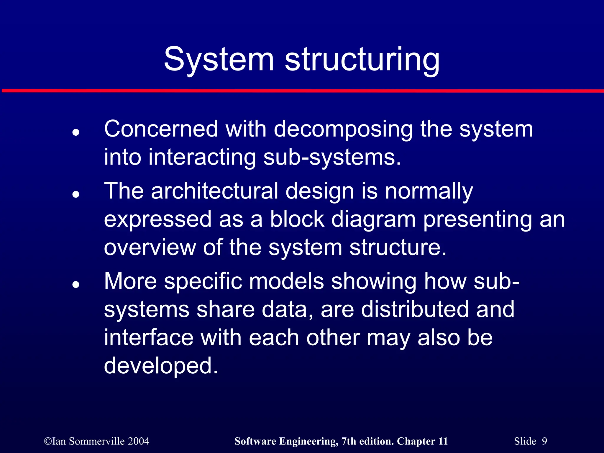 ©Ian Sommerville 2004 Software Engineering, 7th edition. Chapter 11 Slide 9
System structuring
 Concerned with decomposing the system
into interacting sub-systems.
 The architectural design is normally
expressed as a block diagram presenting an
overview of the system structure.
 More specific models showing how sub-
systems share data, are distributed and
interface with each other may also be
developed.
 
