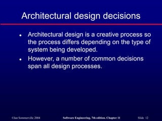 ©Ian Sommerville 2004 Software Engineering, 7th edition. Chapter 11 Slide 12
Architectural design decisions
 Architectural design is a creative process so
the process differs depending on the type of
system being developed.
 However, a number of common decisions
span all design processes.
 