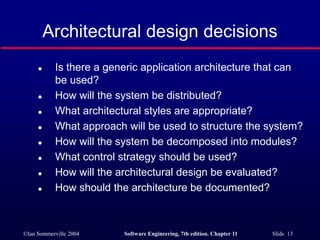 ©Ian Sommerville 2004 Software Engineering, 7th edition. Chapter 11 Slide 13
Architectural design decisions
 Is there a generic application architecture that can
be used?
 How will the system be distributed?
 What architectural styles are appropriate?
 What approach will be used to structure the system?
 How will the system be decomposed into modules?
 What control strategy should be used?
 How will the architectural design be evaluated?
 How should the architecture be documented?
 