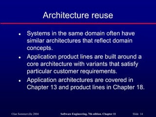 ©Ian Sommerville 2004 Software Engineering, 7th edition. Chapter 11 Slide 14
Architecture reuse
 Systems in the same domain often have
similar architectures that reflect domain
concepts.
 Application product lines are built around a
core architecture with variants that satisfy
particular customer requirements.
 Application architectures are covered in
Chapter 13 and product lines in Chapter 18.
 