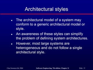 ©Ian Sommerville 2004 Software Engineering, 7th edition. Chapter 11 Slide 15
Architectural styles
 The architectural model of a system may
conform to a generic architectural model or
style.
 An awareness of these styles can simplify
the problem of defining system architectures.
 However, most large systems are
heterogeneous and do not follow a single
architectural style.
 