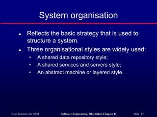 ©Ian Sommerville 2004 Software Engineering, 7th edition. Chapter 11 Slide 17
System organisation
 Reflects the basic strategy that is used to
structure a system.
 Three organisational styles are widely used:
• A shared data repository style;
• A shared services and servers style;
• An abstract machine or layered style.
 