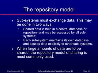©Ian Sommerville 2004 Software Engineering, 7th edition. Chapter 11 Slide 18
The repository model
 Sub-systems must exchange data. This may
be done in two ways:
• Shared data is held in a central database or
repository and may be accessed by all sub-
systems;
• Each sub-system maintains its own database
and passes data explicitly to other sub-systems.
 When large amounts of data are to be
shared, the repository model of sharing is
most commonly used.
 