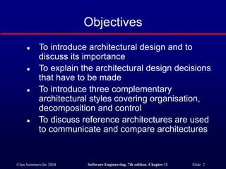 ©Ian Sommerville 2004 Software Engineering, 7th edition. Chapter 11 Slide 2
Objectives
 To introduce architectural design and to
discuss its importance
 To explain the architectural design decisions
that have to be made
 To introduce three complementary
architectural styles covering organisation,
decomposition and control
 To discuss reference architectures are used
to communicate and compare architectures
 