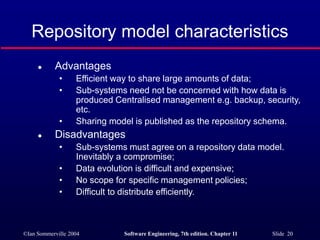 ©Ian Sommerville 2004 Software Engineering, 7th edition. Chapter 11 Slide 20
Repository model characteristics
 Advantages
• Efficient way to share large amounts of data;
• Sub-systems need not be concerned with how data is
produced Centralised management e.g. backup, security,
etc.
• Sharing model is published as the repository schema.
 Disadvantages
• Sub-systems must agree on a repository data model.
Inevitably a compromise;
• Data evolution is difficult and expensive;
• No scope for specific management policies;
• Difficult to distribute efficiently.
 