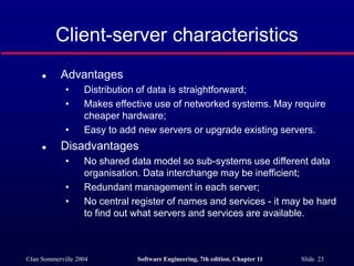 ©Ian Sommerville 2004 Software Engineering, 7th edition. Chapter 11 Slide 23
Client-server characteristics
 Advantages
• Distribution of data is straightforward;
• Makes effective use of networked systems. May require
cheaper hardware;
• Easy to add new servers or upgrade existing servers.
 Disadvantages
• No shared data model so sub-systems use different data
organisation. Data interchange may be inefficient;
• Redundant management in each server;
• No central register of names and services - it may be hard
to find out what servers and services are available.
 