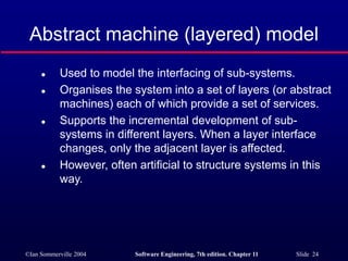 ©Ian Sommerville 2004 Software Engineering, 7th edition. Chapter 11 Slide 24
Abstract machine (layered) model
 Used to model the interfacing of sub-systems.
 Organises the system into a set of layers (or abstract
machines) each of which provide a set of services.
 Supports the incremental development of sub-
systems in different layers. When a layer interface
changes, only the adjacent layer is affected.
 However, often artificial to structure systems in this
way.
 