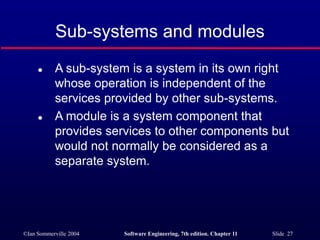 ©Ian Sommerville 2004 Software Engineering, 7th edition. Chapter 11 Slide 27
Sub-systems and modules
 A sub-system is a system in its own right
whose operation is independent of the
services provided by other sub-systems.
 A module is a system component that
provides services to other components but
would not normally be considered as a
separate system.
 