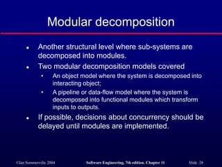 ©Ian Sommerville 2004 Software Engineering, 7th edition. Chapter 11 Slide 28
Modular decomposition
 Another structural level where sub-systems are
decomposed into modules.
 Two modular decomposition models covered
• An object model where the system is decomposed into
interacting object;
• A pipeline or data-flow model where the system is
decomposed into functional modules which transform
inputs to outputs.
 If possible, decisions about concurrency should be
delayed until modules are implemented.
 