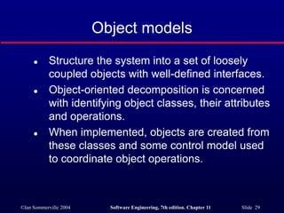 ©Ian Sommerville 2004 Software Engineering, 7th edition. Chapter 11 Slide 29
Object models
 Structure the system into a set of loosely
coupled objects with well-defined interfaces.
 Object-oriented decomposition is concerned
with identifying object classes, their attributes
and operations.
 When implemented, objects are created from
these classes and some control model used
to coordinate object operations.
 