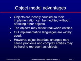 ©Ian Sommerville 2004 Software Engineering, 7th edition. Chapter 11 Slide 31
Object model advantages
 Objects are loosely coupled so their
implementation can be modified without
affecting other objects.
 The objects may reflect real-world entities.
 OO implementation languages are widely
used.
 However, object interface changes may
cause problems and complex entities may
be hard to represent as objects.
 