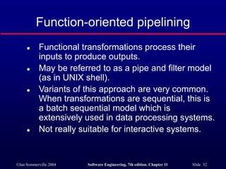 ©Ian Sommerville 2004 Software Engineering, 7th edition. Chapter 11 Slide 32
Function-oriented pipelining
 Functional transformations process their
inputs to produce outputs.
 May be referred to as a pipe and filter model
(as in UNIX shell).
 Variants of this approach are very common.
When transformations are sequential, this is
a batch sequential model which is
extensively used in data processing systems.
 Not really suitable for interactive systems.
 