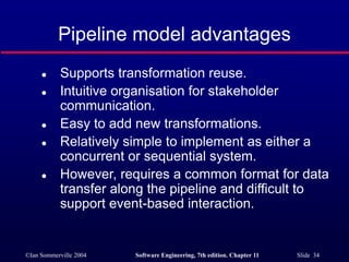 ©Ian Sommerville 2004 Software Engineering, 7th edition. Chapter 11 Slide 34
Pipeline model advantages
 Supports transformation reuse.
 Intuitive organisation for stakeholder
communication.
 Easy to add new transformations.
 Relatively simple to implement as either a
concurrent or sequential system.
 However, requires a common format for data
transfer along the pipeline and difficult to
support event-based interaction.
 