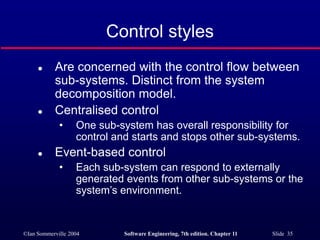 ©Ian Sommerville 2004 Software Engineering, 7th edition. Chapter 11 Slide 35
Control styles
 Are concerned with the control flow between
sub-systems. Distinct from the system
decomposition model.
 Centralised control
• One sub-system has overall responsibility for
control and starts and stops other sub-systems.
 Event-based control
• Each sub-system can respond to externally
generated events from other sub-systems or the
system’s environment.
 