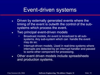 ©Ian Sommerville 2004 Software Engineering, 7th edition. Chapter 11 Slide 39
Event-driven systems
 Driven by externally generated events where the
timing of the event is outwith the control of the sub-
systems which process the event.
 Two principal event-driven models
• Broadcast models. An event is broadcast to all sub-
systems. Any sub-system which can handle the event
may do so;
• Interrupt-driven models. Used in real-time systems where
interrupts are detected by an interrupt handler and passed
to some other component for processing.
 Other event driven models include spreadsheets
and production systems.
 