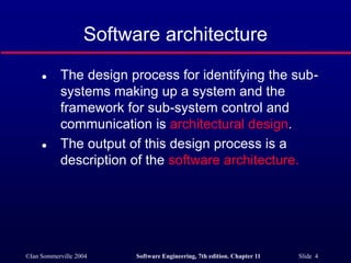 ©Ian Sommerville 2004 Software Engineering, 7th edition. Chapter 11 Slide 4
Software architecture
 The design process for identifying the sub-
systems making up a system and the
framework for sub-system control and
communication is architectural design.
 The output of this design process is a
description of the software architecture.
 
