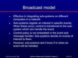 ©Ian Sommerville 2004 Software Engineering, 7th edition. Chapter 11 Slide 40
Broadcast model
 Effective in integrating sub-systems on different
computers in a network.
 Sub-systems register an interest in specific events.
When these occur, control is transferred to the sub-
system which can handle the event.
 Control policy is not embedded in the event and
message handler. Sub-systems decide on events of
interest to them.
 However, sub-systems don’t know if or when an
event will be handled.
 