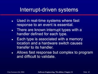 ©Ian Sommerville 2004 Software Engineering, 7th edition. Chapter 11 Slide 42
Interrupt-driven systems
 Used in real-time systems where fast
response to an event is essential.
 There are known interrupt types with a
handler defined for each type.
 Each type is associated with a memory
location and a hardware switch causes
transfer to its handler.
 Allows fast response but complex to program
and difficult to validate.
 