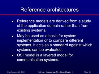 ©Ian Sommerville 2004 Software Engineering, 7th edition. Chapter 11 Slide 45
Reference architectures
 Reference models are derived from a study
of the application domain rather than from
existing systems.
 May be used as a basis for system
implementation or to compare different
systems. It acts as a standard against which
systems can be evaluated.
 OSI model is a layered model for
communication systems.
 