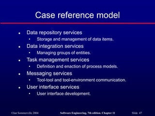 ©Ian Sommerville 2004 Software Engineering, 7th edition. Chapter 11 Slide 47
Case reference model
 Data repository services
• Storage and management of data items.
 Data integration services
• Managing groups of entities.
 Task management services
• Definition and enaction of process models.
 Messaging services
• Tool-tool and tool-environment communication.
 User interface services
• User interface development.
 