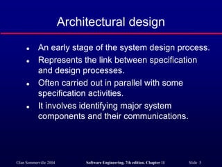 ©Ian Sommerville 2004 Software Engineering, 7th edition. Chapter 11 Slide 5
Architectural design
 An early stage of the system design process.
 Represents the link between specification
and design processes.
 Often carried out in parallel with some
specification activities.
 It involves identifying major system
components and their communications.
 