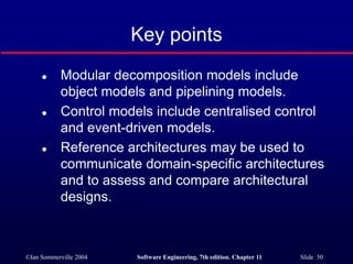 ©Ian Sommerville 2004 Software Engineering, 7th edition. Chapter 11 Slide 50
Key points
 Modular decomposition models include
object models and pipelining models.
 Control models include centralised control
and event-driven models.
 Reference architectures may be used to
communicate domain-specific architectures
and to assess and compare architectural
designs.
 