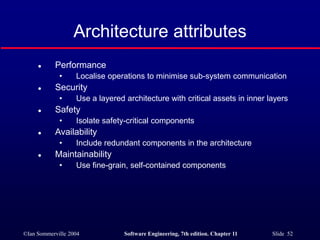 ©Ian Sommerville 2004 Software Engineering, 7th edition. Chapter 11 Slide 52
Architecture attributes
 Performance
• Localise operations to minimise sub-system communication
 Security
• Use a layered architecture with critical assets in inner layers
 Safety
• Isolate safety-critical components
 Availability
• Include redundant components in the architecture
 Maintainability
• Use fine-grain, self-contained components
 