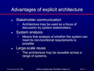©Ian Sommerville 2004 Software Engineering, 7th edition. Chapter 11 Slide 6
Advantages of explicit architecture
 Stakeholder communication
• Architecture may be used as a focus of
discussion by system stakeholders.
 System analysis
• Means that analysis of whether the system can
meet its non-functional requirements is
possible.
 Large-scale reuse
• The architecture may be reusable across a
range of systems.
 