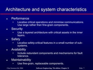 ©Ian Sommerville 2004 Software Engineering, 7th edition. Chapter 11 Slide 7
Architecture and system characteristics
 Performance
• Localise critical operations and minimise communications.
Use large rather than fine-grain components.
 Security
• Use a layered architecture with critical assets in the inner
layers.
 Safety
• Localise safety-critical features in a small number of sub-
systems.
 Availability
• Include redundant components and mechanisms for fault
tolerance.
 Maintainability
• Use fine-grain, replaceable components.
 