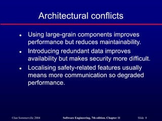 ©Ian Sommerville 2004 Software Engineering, 7th edition. Chapter 11 Slide 8
Architectural conflicts
 Using large-grain components improves
performance but reduces maintainability.
 Introducing redundant data improves
availability but makes security more difficult.
 Localising safety-related features usually
means more communication so degraded
performance.
 