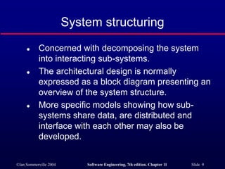 ©Ian Sommerville 2004 Software Engineering, 7th edition. Chapter 11 Slide 9
System structuring
 Concerned with decomposing the system
into interacting sub-systems.
 The architectural design is normally
expressed as a block diagram presenting an
overview of the system structure.
 More specific models showing how sub-
systems share data, are distributed and
interface with each other may also be
developed.
 