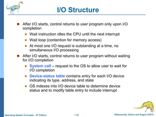 1.16 Silberschatz, Galvin and Gagne ©2013
Operating System Concepts – 9th Edition
I/O Structure
 After I/O starts, control returns to user program only upon I/O
completion
 Wait instruction idles the CPU until the next interrupt
 Wait loop (contention for memory access)
 At most one I/O request is outstanding at a time, no
simultaneous I/O processing
 After I/O starts, control returns to user program without waiting
for I/O completion
 System call – request to the OS to allow user to wait for
I/O completion
 Device-status table contains entry for each I/O device
indicating its type, address, and state
 OS indexes into I/O device table to determine device
status and to modify table entry to include interrupt
 