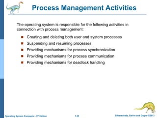 1.35 Silberschatz, Galvin and Gagne ©2013
Operating System Concepts – 9th Edition
Process Management Activities
 Creating and deleting both user and system processes
 Suspending and resuming processes
 Providing mechanisms for process synchronization
 Providing mechanisms for process communication
 Providing mechanisms for deadlock handling
The operating system is responsible for the following activities in
connection with process management:
 