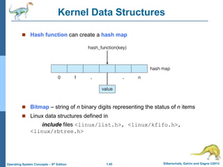 1.45 Silberschatz, Galvin and Gagne ©2013
Operating System Concepts – 9th Edition
Kernel Data Structures
 Hash function can create a hash map
 Bitmap – string of n binary digits representing the status of n items
 Linux data structures defined in
include files <linux/list.h>, <linux/kfifo.h>,
<linux/rbtree.h>
 
