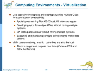 1.52 Silberschatz, Galvin and Gagne ©2013
Operating System Concepts – 9th Edition
Computing Environments - Virtualization
 Use cases involve laptops and desktops running multiple OSes
for exploration or compatibility
 Apple laptop running Mac OS X host, Windows as a guest
 Developing apps for multiple OSes without having multiple
systems
 QA testing applications without having multiple systems
 Executing and managing compute environments within data
centers
 VMM can run natively, in which case they are also the host
 There is no general purpose host then (VMware ESX and
Citrix XenServer)
 