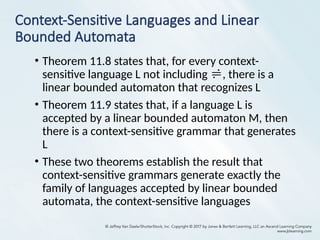 Context-Sensitive Languages and Linear
Bounded Automata
• Theorem 11.8 states that, for every context-
sensitive language L not including , there is a
linear bounded automaton that recognizes L
• Theorem 11.9 states that, if a language L is
accepted by a linear bounded automaton M, then
there is a context-sensitive grammar that generates
L
• These two theorems establish the result that
context-sensitive grammars generate exactly the
family of languages accepted by linear bounded
automata, the context-sensitive languages
 