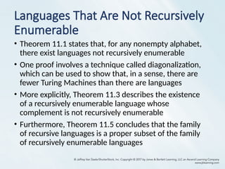 Languages That Are Not Recursively
Enumerable
• Theorem 11.1 states that, for any nonempty alphabet,
there exist languages not recursively enumerable
• One proof involves a technique called diagonalization,
which can be used to show that, in a sense, there are
fewer Turing Machines than there are languages
• More explicitly, Theorem 11.3 describes the existence
of a recursively enumerable language whose
complement is not recursively enumerable
• Furthermore, Theorem 11.5 concludes that the family
of recursive languages is a proper subset of the family
of recursively enumerable languages
 
