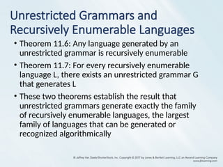 Unrestricted Grammars and
Recursively Enumerable Languages
• Theorem 11.6: Any language generated by an
unrestricted grammar is recursively enumerable
• Theorem 11.7: For every recursively enumerable
language L, there exists an unrestricted grammar G
that generates L
• These two theorems establish the result that
unrestricted grammars generate exactly the family
of recursively enumerable languages, the largest
family of languages that can be generated or
recognized algorithmically
 