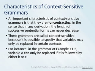 Characteristics of Context-Sensitive
Grammars
• An important characteristic of context-sensitive
grammars is that they are noncontracting, in the
sense that in any derivation, the length of
successive sentential forms can never decrease
• These grammars are called context-sensitive
because it is possible to specify that variables may
only be replaced in certain contexts
• For instance, in the grammar of Example 11.2,
variable A can only be replaced if it is followed by
either b or c
 