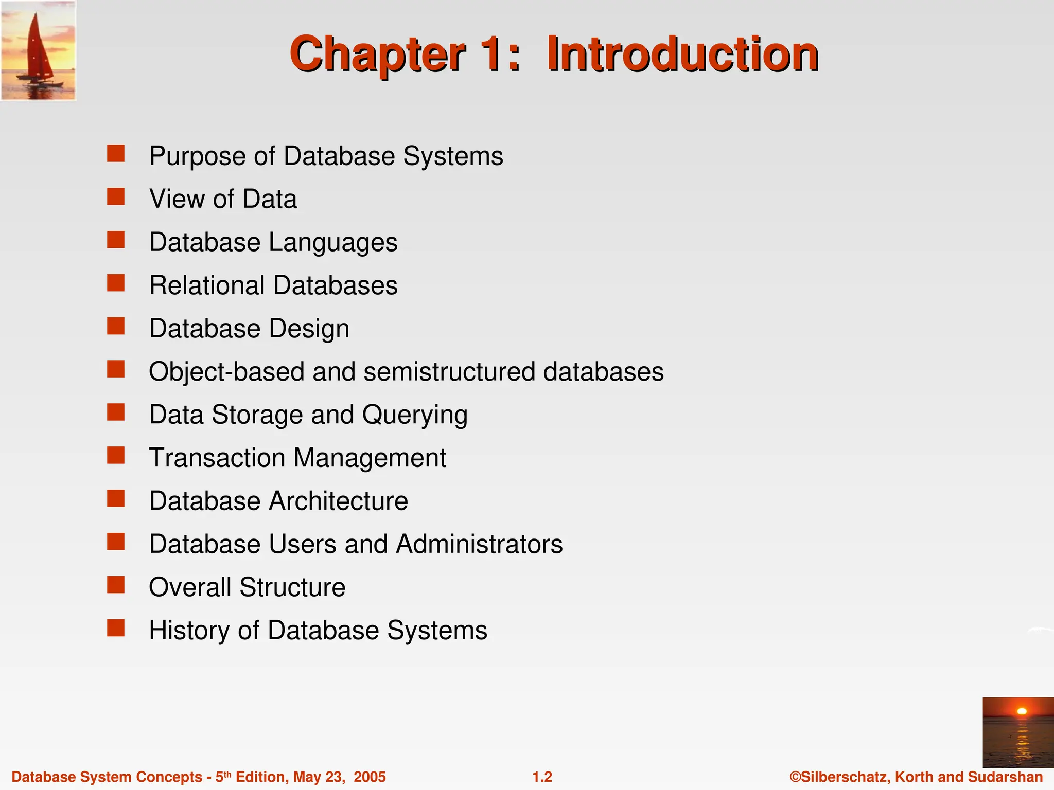 ©Silberschatz, Korth and Sudarshan
1.2
Database System Concepts - 5th
Edition, May 23, 2005
Chapter 1: Introduction
Chapter 1: Introduction
 Purpose of Database Systems
 View of Data
 Database Languages
 Relational Databases
 Database Design
 Object-based and semistructured databases
 Data Storage and Querying
 Transaction Management
 Database Architecture
 Database Users and Administrators
 Overall Structure
 History of Database Systems
 