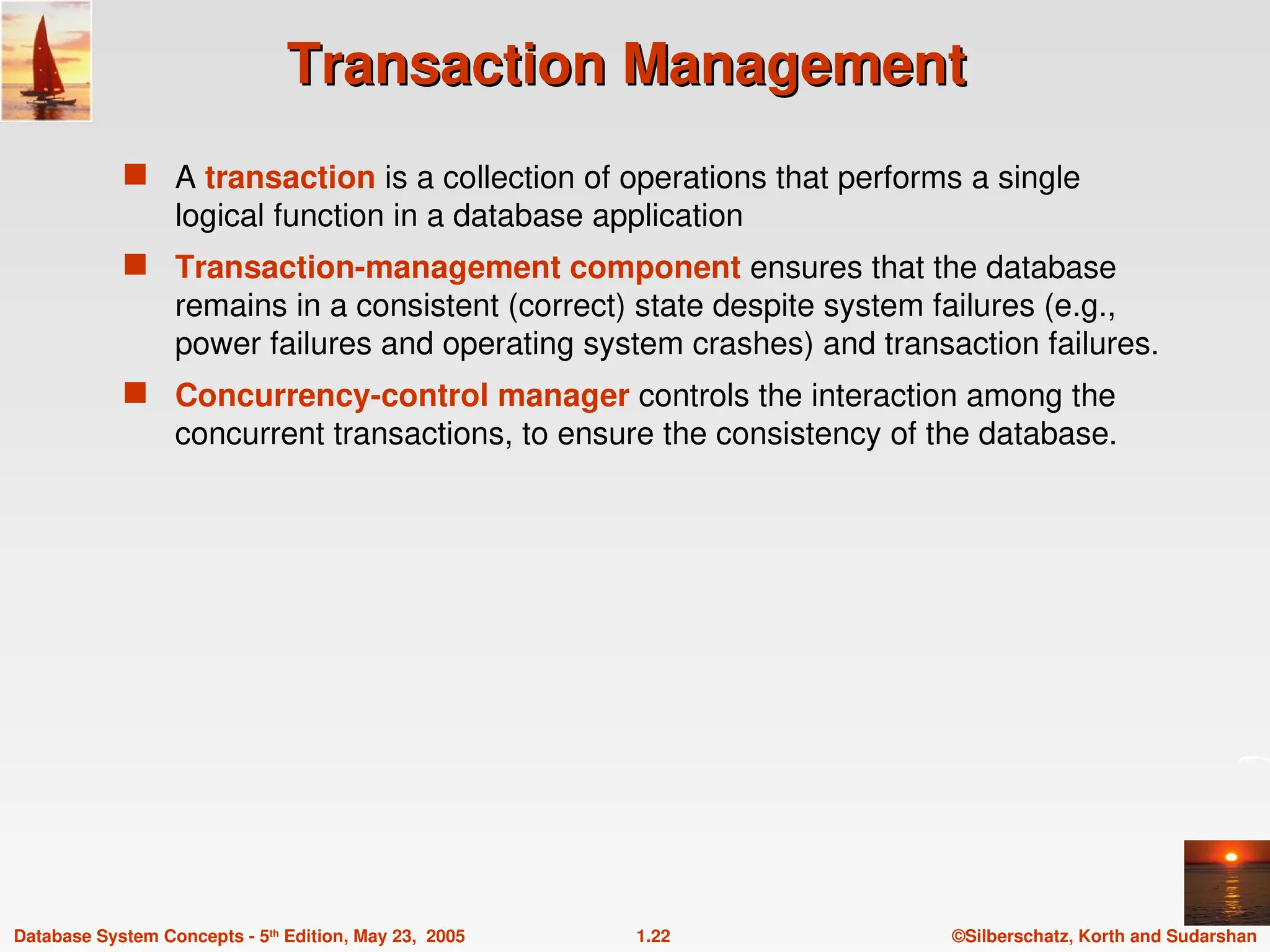 ©Silberschatz, Korth and Sudarshan
1.22
Database System Concepts - 5th
Edition, May 23, 2005
Transaction Management
Transaction Management
 A transaction is a collection of operations that performs a single
logical function in a database application
 Transaction-management component ensures that the database
remains in a consistent (correct) state despite system failures (e.g.,
power failures and operating system crashes) and transaction failures.
 Concurrency-control manager controls the interaction among the
concurrent transactions, to ensure the consistency of the database.
 