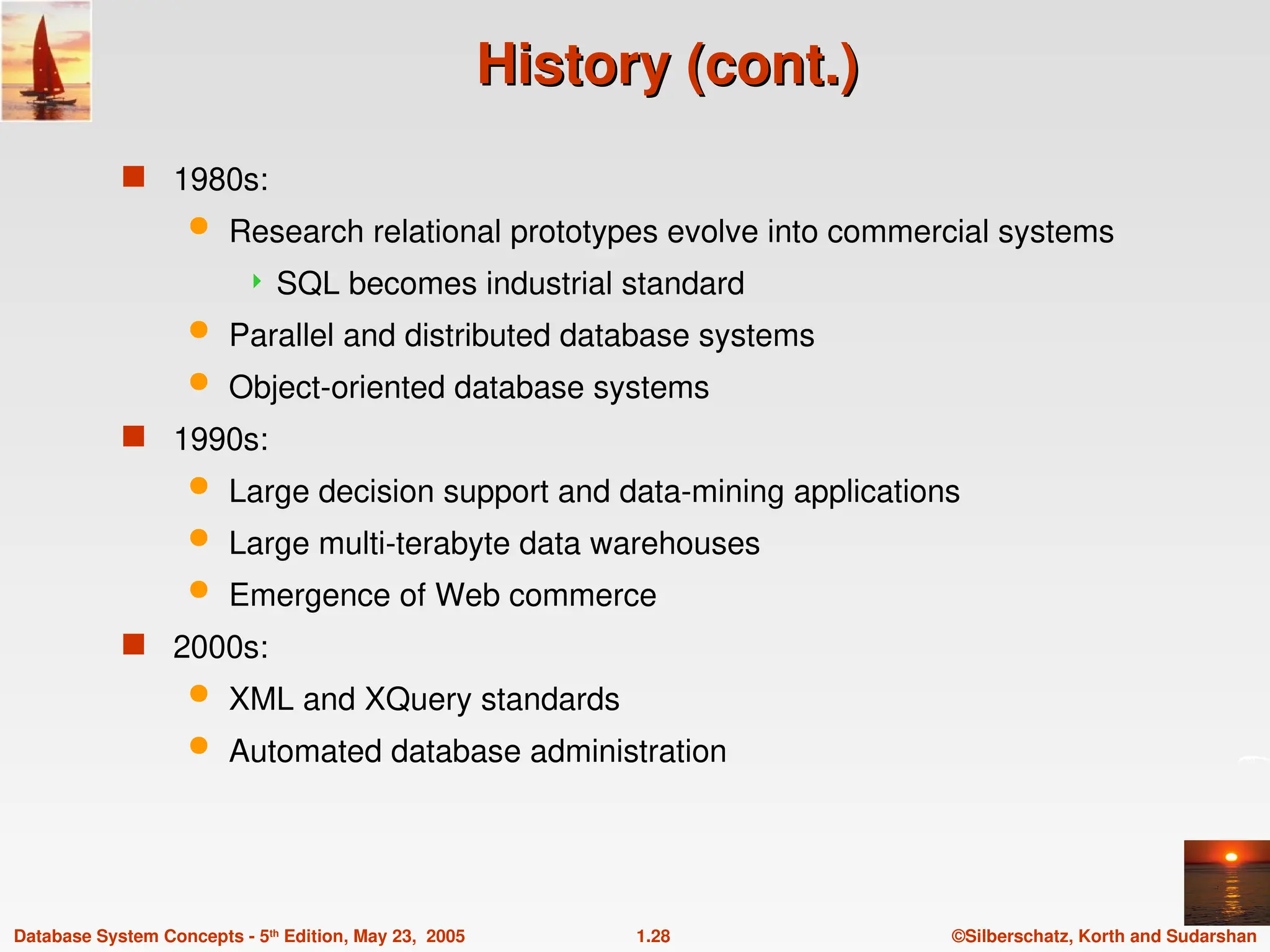 ©Silberschatz, Korth and Sudarshan
1.28
Database System Concepts - 5th
Edition, May 23, 2005
History (cont.)
History (cont.)
 1980s:
 Research relational prototypes evolve into commercial systems
 SQL becomes industrial standard
 Parallel and distributed database systems
 Object-oriented database systems
 1990s:
 Large decision support and data-mining applications
 Large multi-terabyte data warehouses
 Emergence of Web commerce
 2000s:
 XML and XQuery standards
 Automated database administration
 
