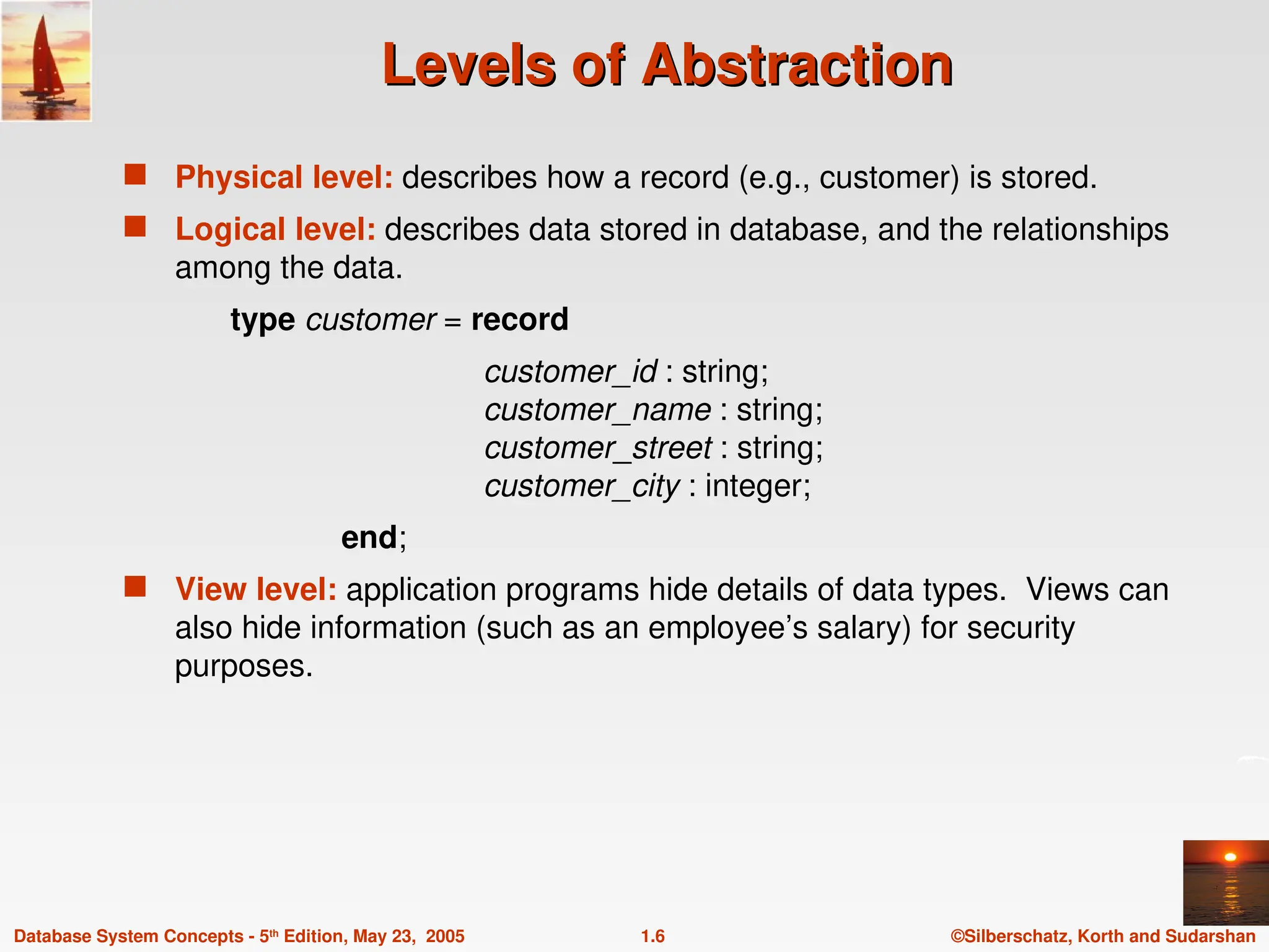©Silberschatz, Korth and Sudarshan
1.6
Database System Concepts - 5th
Edition, May 23, 2005
Levels of Abstraction
Levels of Abstraction
 Physical level: describes how a record (e.g., customer) is stored.
 Logical level: describes data stored in database, and the relationships
among the data.
type customer = record
customer_id : string;
customer_name : string;
customer_street : string;
customer_city : integer;
end;
 View level: application programs hide details of data types. Views can
also hide information (such as an employee’s salary) for security
purposes.
 