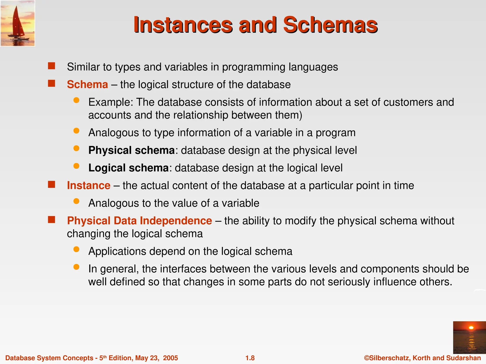 ©Silberschatz, Korth and Sudarshan
1.8
Database System Concepts - 5th
Edition, May 23, 2005
Instances and Schemas
Instances and Schemas
 Similar to types and variables in programming languages
 Schema – the logical structure of the database
 Example: The database consists of information about a set of customers and
accounts and the relationship between them)
 Analogous to type information of a variable in a program
 Physical schema: database design at the physical level
 Logical schema: database design at the logical level
 Instance – the actual content of the database at a particular point in time
 Analogous to the value of a variable
 Physical Data Independence – the ability to modify the physical schema without
changing the logical schema
 Applications depend on the logical schema
 In general, the interfaces between the various levels and components should be
well defined so that changes in some parts do not seriously influence others.
 