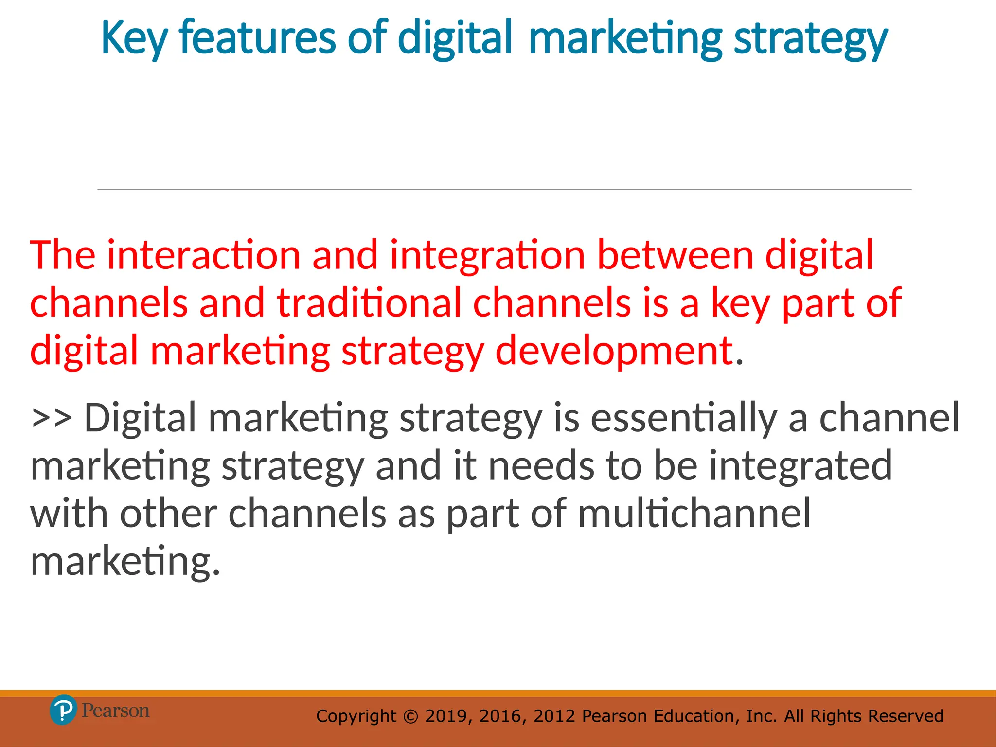 Copyright © 2019, 2016, 2012 Pearson Education, Inc. All Rights Reserved
Copyright © 2019, 2016, 2012 Pearson Education, Inc. All Rights Reserved
Key features of digital marketing strategy
The interaction and integration between digital
channels and traditional channels is a key part of
digital marketing strategy development.
>> Digital marketing strategy is essentially a channel
marketing strategy and it needs to be integrated
with other channels as part of multichannel
marketing.
 